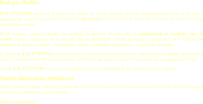 Bodegas Medina
B.M. EVENTOS nace con la puesta en comun de varias personas con una basta experiencia en la gestión y organización  es por lo que deciden constituir este servicio con el objetivo de transmitir al cliente una nueva forma de concebir los eventos.
Desde entonces, muchos clientes han confiado en nuestros servicios para la organización de cualquier tipo de evento, bodas y congresos en su mayoría. Hemos participado, a nivel particular y profesional, en la satisfacción completa de nuestros clientes, ofreciéndoles todas las soluciones disponibles a sus posibles demandas.
El objeto de B.M. EVENTOS es encargarse de la realización total o parcial de cualquier tipo de evento. Nuestra idea es que el cliente nos cuente sus expectativas, el objetivo que quiere conseguir y nosotros nos encargamos del resto.
 Desde B.M. EVENTOS buscamos la despreocupación y tranquilidad de los clientes que nos contratan.
Nuestros clientes, nuestro principal aval.
Desde nuestra creación, muchas personas han establecido contacto con nosotros para organizar de forma profesional sus eventos particulares y profesionales.  
Dejanos sorprenderte...
